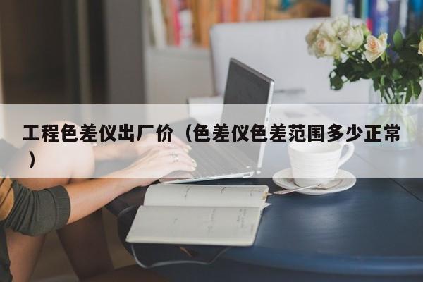 工程色差儀出廠價（色差儀色差范圍多少正常 ）