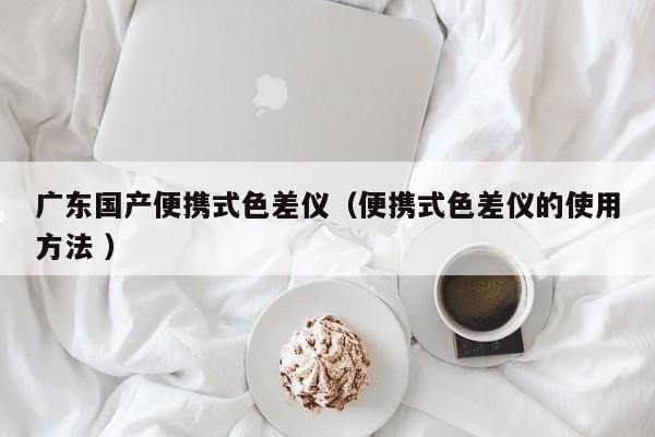 廣東國產便攜式色差儀（便攜式色差儀的使用方法 ）