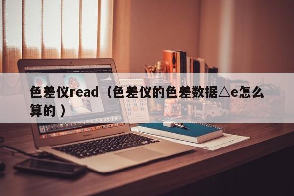 色差儀read（色差儀的色差數據△e怎么算的 ）