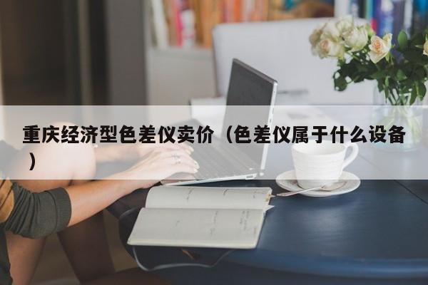 重慶經濟型色差儀賣價（色差儀屬于什么設備 ）