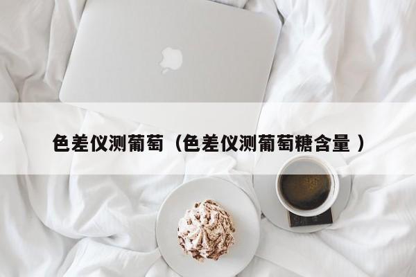 色差儀測葡萄（色差儀測葡萄糖含量 ）