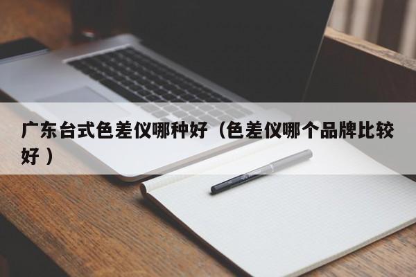 廣東臺式色差儀哪種好（色差儀哪個品牌比較好 ）