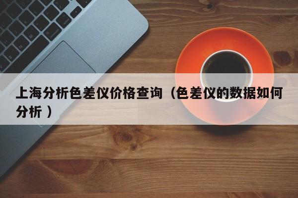 上海分析色差儀價格查詢（色差儀的數據如何分析 ）