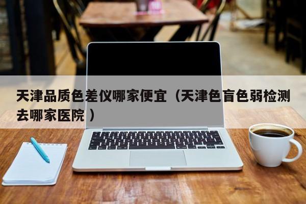 天津品質色差儀哪家便宜（天津色盲色弱檢測去哪家醫院 ）
