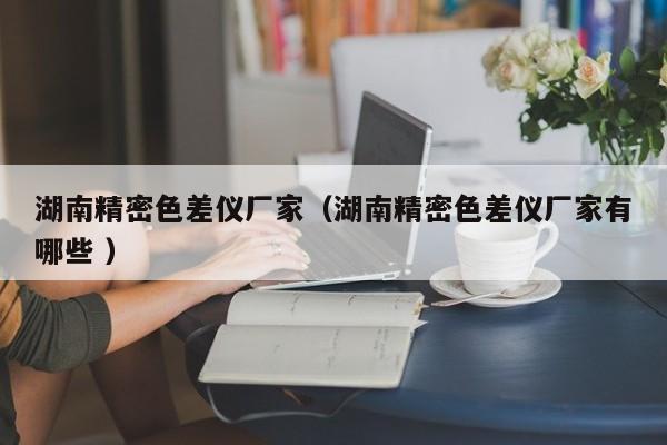 湖南精密色差儀廠家（湖南精密色差儀廠家有哪些 ）