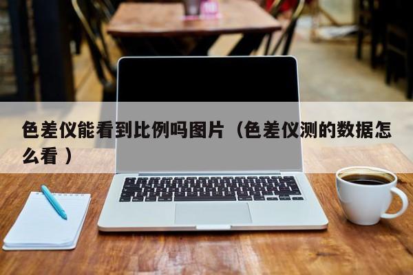 色差儀能看到比例嗎圖片（色差儀測的數據怎么看 ）