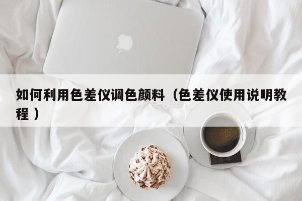 如何利用色差儀調(diào)色顏料（色差儀使用說明教程 ）