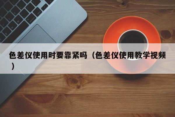 色差儀使用時(shí)要靠緊嗎（色差儀使用教學(xué)視頻 ）