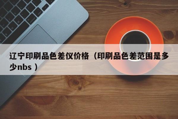 遼寧印刷品色差儀價格（印刷品色差范圍是多少nbs ）