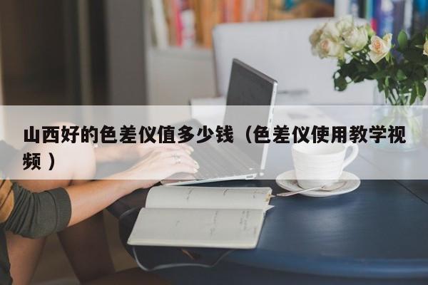 山西好的色差儀值多少錢（色差儀使用教學視頻 ）