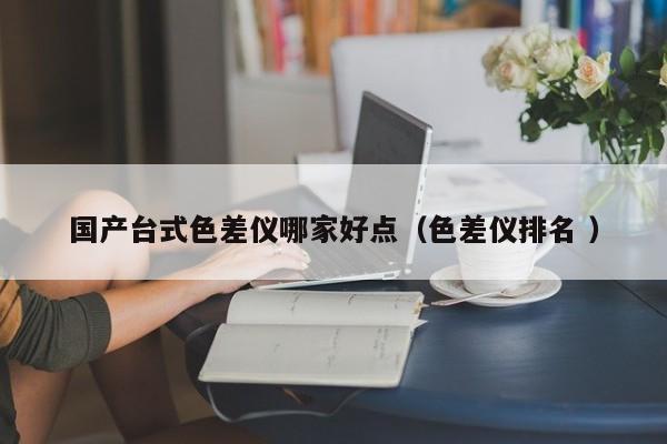 國產(chǎn)臺(tái)式色差儀哪家好點(diǎn)（色差儀排名 ）