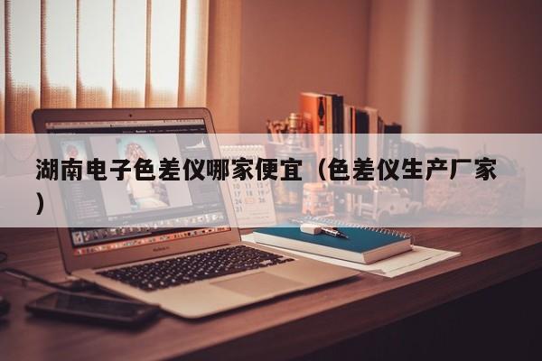 湖南電子色差儀哪家便宜（色差儀生產廠家 ）
