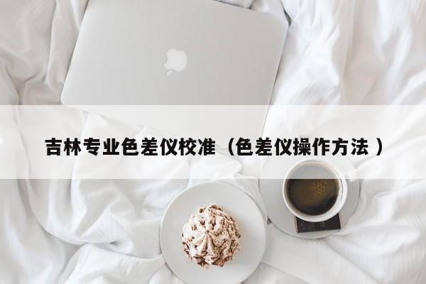 吉林專業(yè)色差儀校準(zhǔn)（色差儀操作方法 ）