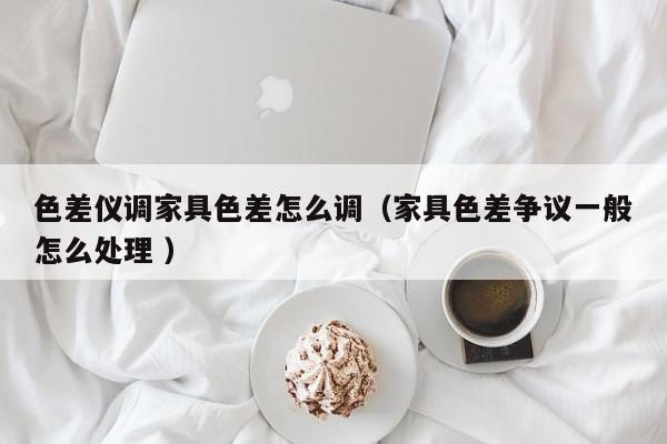 色差儀調家具色差怎么調（家具色差爭議一般怎么處理 ）