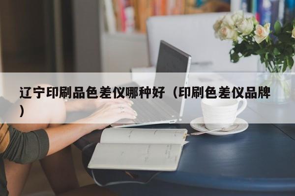 遼寧印刷品色差儀哪種好（印刷色差儀品牌 ）