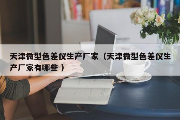 天津微型色差儀生產廠家（天津微型色差儀生產廠家有哪些 ）