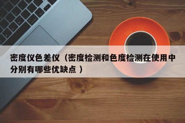 密度儀色差儀（密度檢測和色度檢測在使用中分別有哪些優缺點 ）