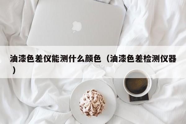 油漆色差儀能測什么顏色（油漆色差檢測儀器 ）