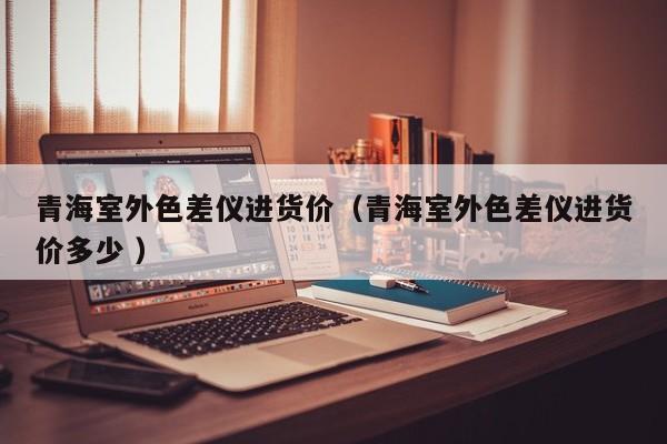 青海室外色差儀進貨價（青海室外色差儀進貨價多少 ）