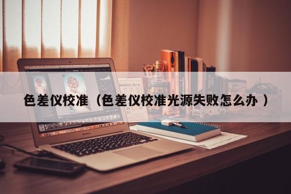 色差儀校準（色差儀校準光源失敗怎么辦 ）