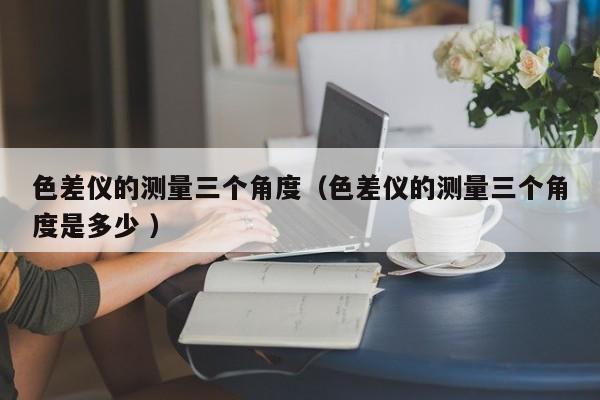 色差儀的測量三個角度（色差儀的測量三個角度是多少 ）