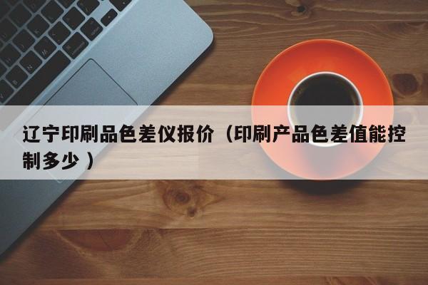 遼寧印刷品色差儀報價（印刷產品色差值能控制多少 ）
