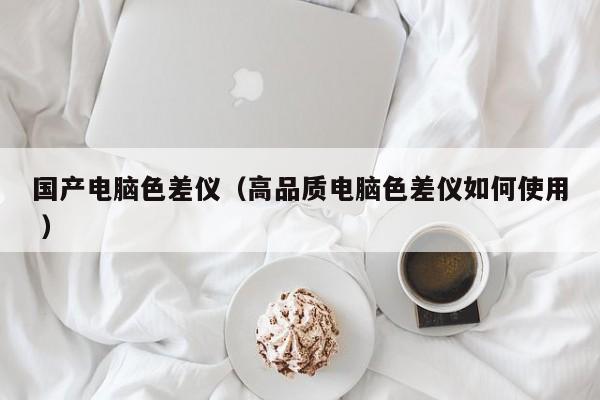 國產電腦色差儀（高品質電腦色差儀如何使用 ）