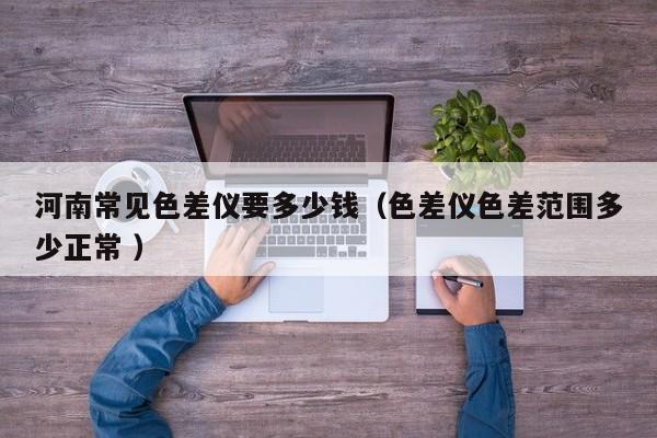 河南常見(jiàn)色差儀要多少錢(qián)（色差儀色差范圍多少正常 ）