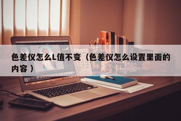 色差儀怎么L值不變（色差儀怎么設置里面的內容 ）