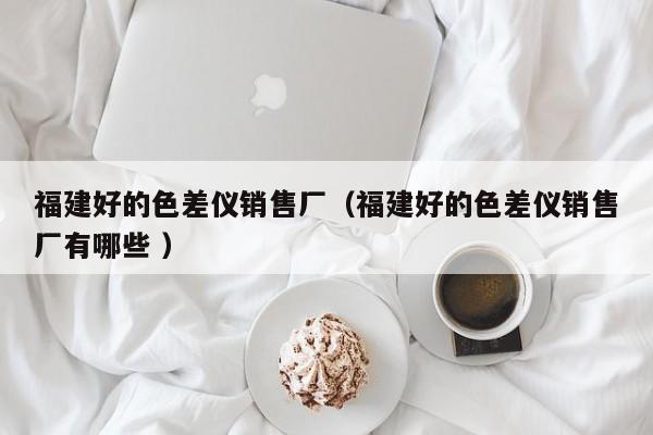 福建好的色差儀銷售廠（福建好的色差儀銷售廠有哪些 ）