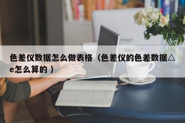 色差儀數(shù)據怎么做表格（色差儀的色差數(shù)據△e怎么算的 ）