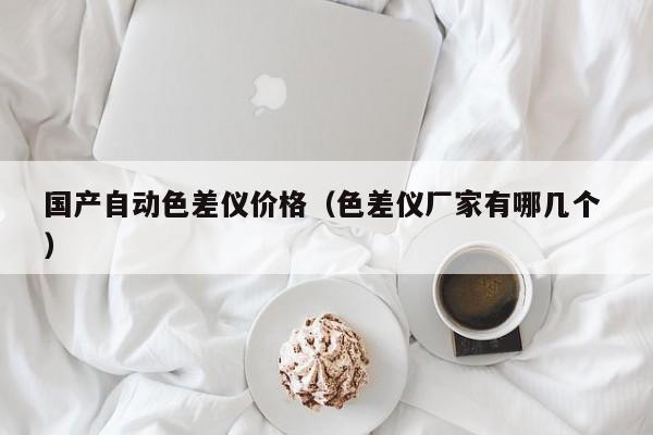 國產(chǎn)自動(dòng)色差儀價(jià)格（色差儀廠家有哪幾個(gè) ）