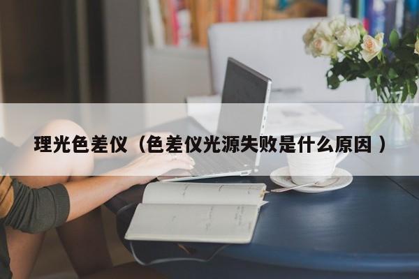 理光色差儀（色差儀光源失敗是什么原因 ）
