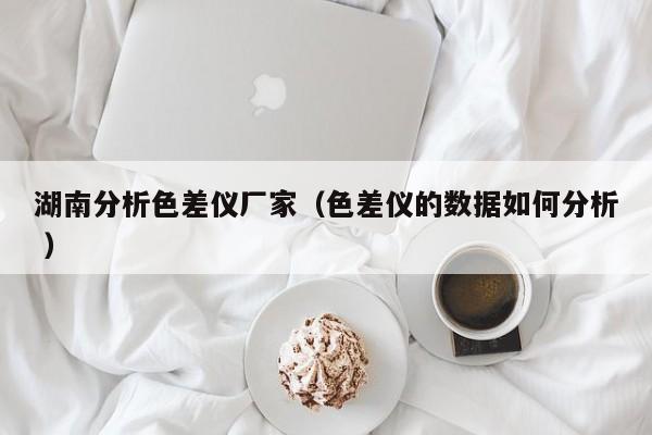 湖南分析色差儀廠家（色差儀的數據如何分析 ）
