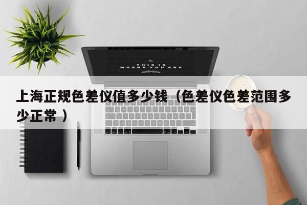 上海正規色差儀值多少錢（色差儀色差范圍多少正常 ）