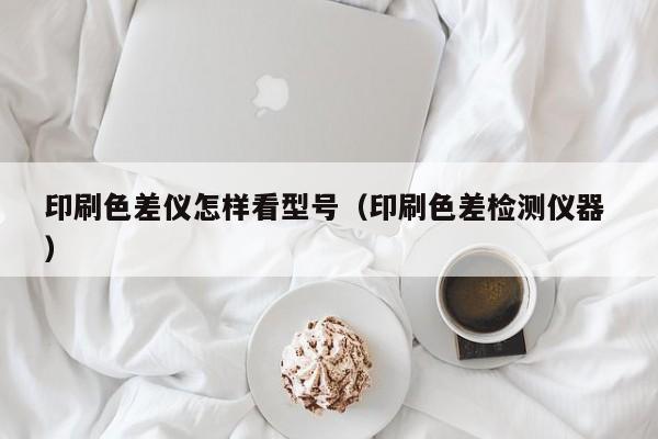 印刷色差儀怎樣看型號(hào)（印刷色差檢測(cè)儀器 ）