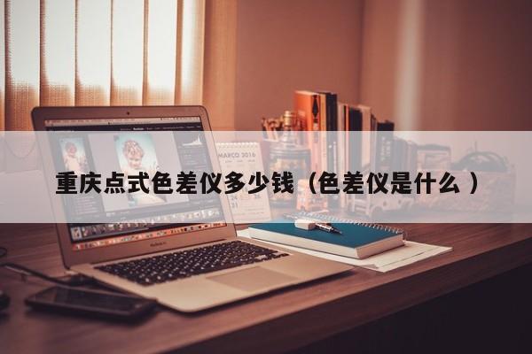 重慶點式色差儀多少錢（色差儀是什么 ）